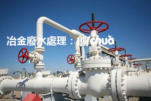 冶金廢水處理：創(chuàng)新技術(shù)解決方案！